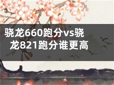 驍龍660跑分vs驍龍821跑分誰(shuí)更高