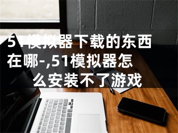 51模擬器下載的東西在哪-,51模擬器怎么安裝不了游戲