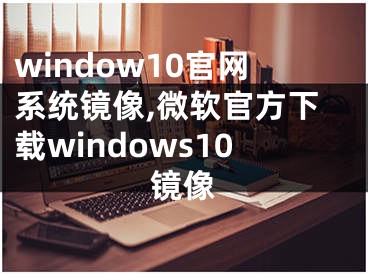 window10官網(wǎng)系統(tǒng)鏡像,微軟官方下載windows10鏡像