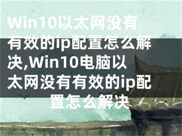 Win10以太網(wǎng)沒(méi)有有效的ip配置怎么解決,Win10電腦以太網(wǎng)沒(méi)有有效的ip配置怎么解決