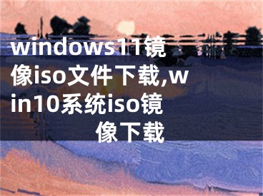 windows11鏡像iso文件下載,win10系統(tǒng)iso鏡像下載