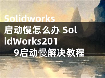 Solidworks啟動(dòng)慢怎么辦 SolidWorks2019啟動(dòng)慢解決教程