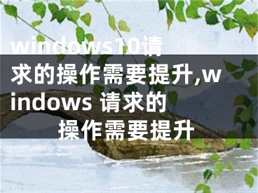 windows10請(qǐng)求的操作需要提升,windows 請(qǐng)求的操作需要提升