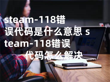 steam-118錯誤代碼是什么意思 steam-118錯誤代碼怎么解決