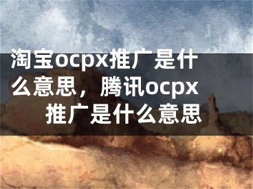 淘寶ocpx推廣是什么意思，騰訊ocpx推廣是什么意思