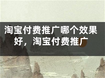 淘寶付費(fèi)推廣哪個效果好，淘寶付費(fèi)推廣