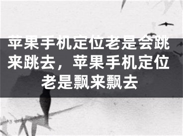 蘋果手機定位老是會跳來跳去，蘋果手機定位老是飄來飄去