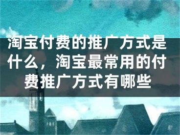 淘寶付費(fèi)的推廣方式是什么，淘寶最常用的付費(fèi)推廣方式有哪些