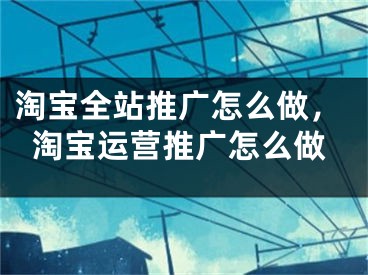 淘寶全站推廣怎么做，淘寶運(yùn)營(yíng)推廣怎么做