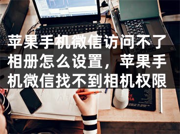 蘋果手機微信訪問不了相冊怎么設(shè)置，蘋果手機微信找不到相機權(quán)限