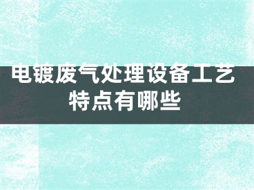 電鍍廢氣處理設(shè)備工藝特點(diǎn)有哪些