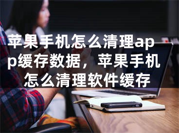 蘋果手機怎么清理app緩存數(shù)據(jù)，蘋果手機怎么清理軟件緩存