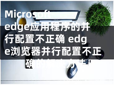 Microsoft edge應(yīng)用程序的并行配置不正確 edge瀏覽器并行配置不正確的解決方法