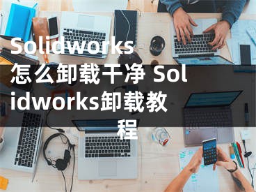 Solidworks怎么卸載干凈 Solidworks卸載教程