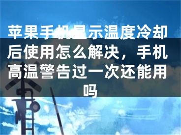 蘋果手機顯示溫度冷卻后使用怎么解決，手機高溫警告過一次還能用嗎