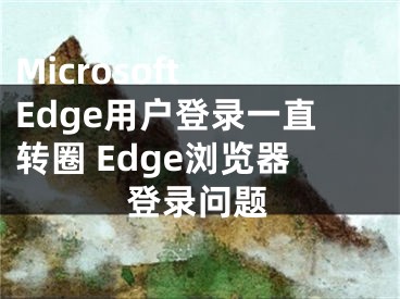 Microsoft Edge用戶登錄一直轉(zhuǎn)圈 Edge瀏覽器登錄問題