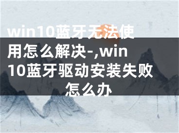 win10藍(lán)牙無(wú)法使用怎么解決-,win10藍(lán)牙驅(qū)動(dòng)安裝失敗怎么辦