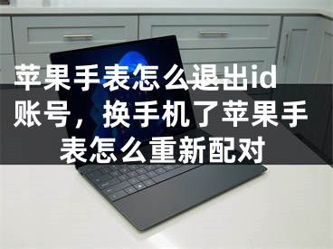 蘋果手表怎么退出id賬號，換手機了蘋果手表怎么重新配對