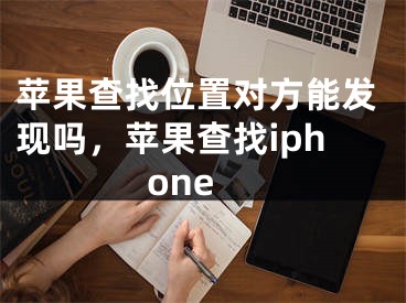 蘋(píng)果查找位置對(duì)方能發(fā)現(xiàn)嗎，蘋(píng)果查找iphone