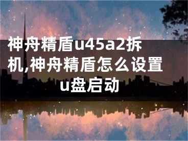 神舟精盾u45a2拆機(jī),神舟精盾怎么設(shè)置u盤啟動