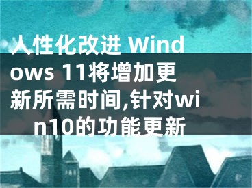 人性化改進(jìn) Windows 11將增加更新所需時間,針對win10的功能更新