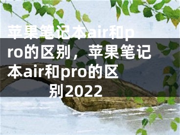 蘋果筆記本air和pro的區(qū)別，蘋果筆記本air和pro的區(qū)別2022