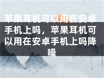 蘋果耳機(jī)可以用在安卓手機(jī)上嗎，蘋果耳機(jī)可以用在安卓手機(jī)上嗎降噪