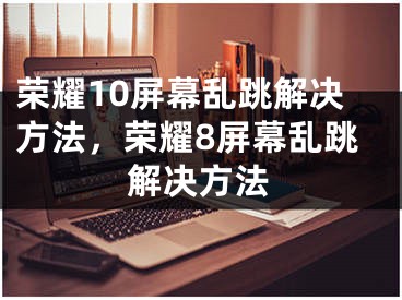 榮耀10屏幕亂跳解決方法，榮耀8屏幕亂跳解決方法