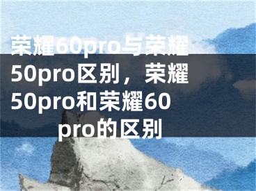 榮耀60pro與榮耀50pro區(qū)別，榮耀50pro和榮耀60pro的區(qū)別