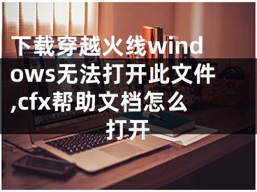 下載穿越火線windows無法打開此文件,cfx幫助文檔怎么打開