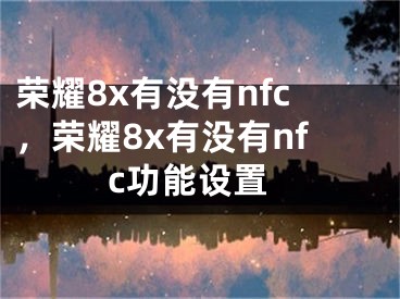 榮耀8x有沒(méi)有nfc，榮耀8x有沒(méi)有nfc功能設(shè)置