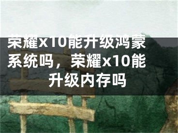 榮耀x10能升級鴻蒙系統(tǒng)嗎，榮耀x10能升級內(nèi)存嗎