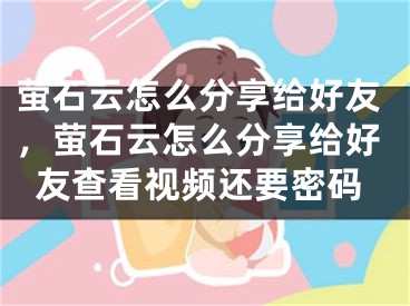 螢石云怎么分享給好友，螢石云怎么分享給好友查看視頻還要密碼