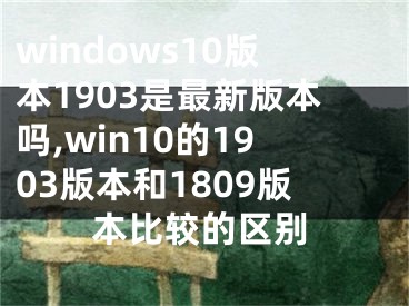 windows10版本1903是最新版本嗎,win10的1903版本和1809版本比較的區(qū)別