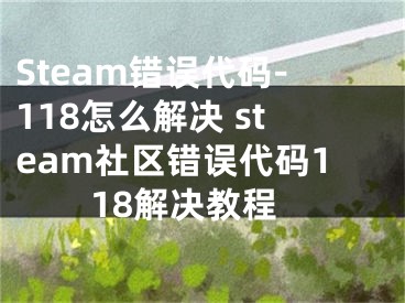 Steam錯誤代碼-118怎么解決 steam社區(qū)錯誤代碼118解決教程