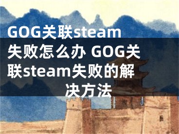 GOG關(guān)聯(lián)steam失敗怎么辦 GOG關(guān)聯(lián)steam失敗的解決方法