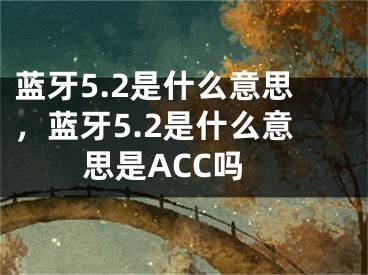 藍牙5.2是什么意思，藍牙5.2是什么意思是ACC嗎