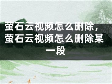 螢石云視頻怎么刪除，螢石云視頻怎么刪除某一段