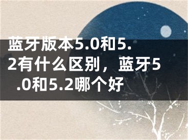 藍牙版本5.0和5.2有什么區(qū)別，藍牙5.0和5.2哪個好