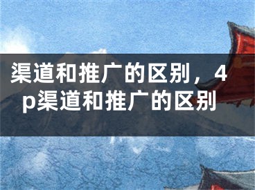 渠道和推廣的區(qū)別，4p渠道和推廣的區(qū)別