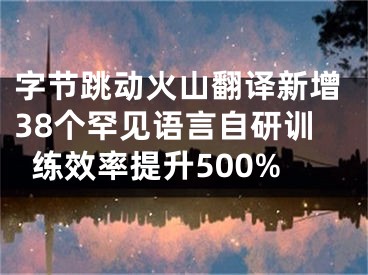 字節(jié)跳動火山翻譯新增38個罕見語言自研訓(xùn)練效率提升500%