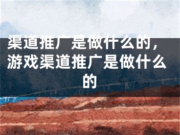 渠道推廣是做什么的，游戲渠道推廣是做什么的