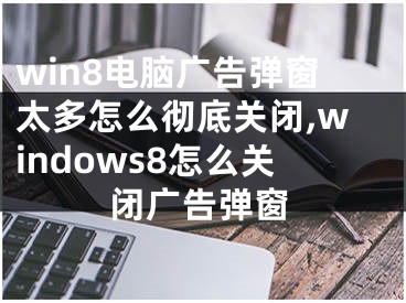 win8電腦廣告彈窗太多怎么徹底關(guān)閉,windows8怎么關(guān)閉廣告彈窗