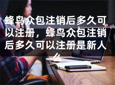 蜂鳥眾包注銷后多久可以注冊，蜂鳥眾包注銷后多久可以注冊是新人么