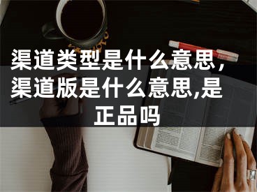 渠道類型是什么意思，渠道版是什么意思,是正品嗎