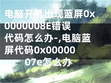 電腦開機出現(xiàn)藍屏0x0000008E錯誤代碼怎么辦-,電腦藍屏代碼0x0000007e怎么辦