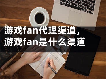 游戲fan代理渠道，游戲fan是什么渠道