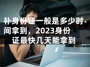 補(bǔ)身份證一般是多少時(shí)間拿到，2023身份證最快幾天能拿到