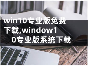 win10專業(yè)版免費(fèi)下載,window10專業(yè)版系統(tǒng)下載