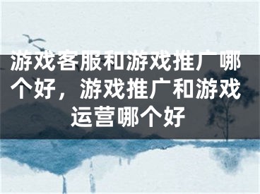 游戲客服和游戲推廣哪個(gè)好，游戲推廣和游戲運(yùn)營哪個(gè)好